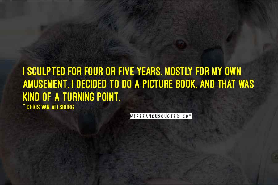 Chris Van Allsburg quotes: I sculpted for four or five years. Mostly for my own amusement, I decided to do a picture book, and that was kind of a turning point. Chris Van Allsburg quotes: I sculpted for four or five years. Mostly for my own amusement, I decided to do a picture book, and that was kind of a turning point.