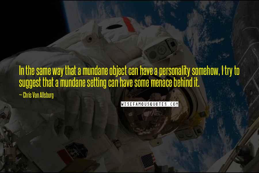 Chris Van Allsburg quotes: In the same way that a mundane object can have a personality somehow, I try to suggest that a mundane setting can have some menace behind it. Chris Van Allsburg quotes: In the same way that a mundane object can have a personality somehow, I try to suggest that a mundane setting can have some menace behind it.