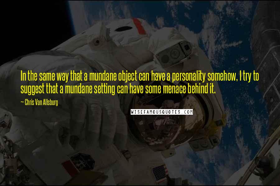 Chris Van Allsburg quotes: In the same way that a mundane object can have a personality somehow, I try to suggest that a mundane setting can have some menace behind it.