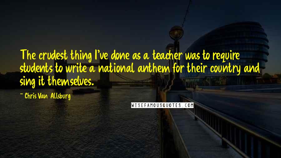 Chris Van Allsburg quotes: The crudest thing I've done as a teacher was to require students to write a national anthem for their country and sing it themselves. Chris Van Allsburg quotes: The crudest thing I've done as a teacher was to require students to write a national anthem for their country and sing it themselves.