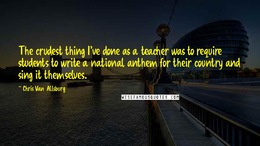 Chris Van Allsburg quotes: The crudest thing I've done as a teacher was to require students to write a national anthem for their country and sing it themselves.