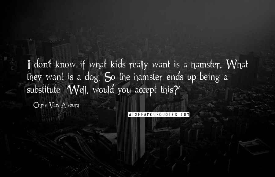 Chris Van Allsburg quotes: I don't know if what kids really want is a hamster. What they want is a dog. So the hamster ends up being a substitute: 'Well, would you accept this?'