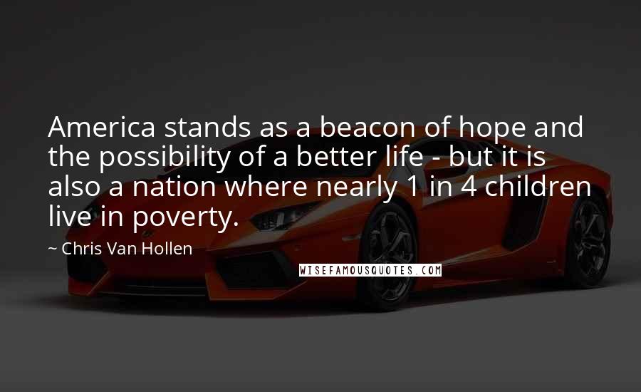 Chris Van Hollen quotes: America stands as a beacon of hope and the possibility of a better life - but it is also a nation where nearly 1 in 4 children live in poverty. Chris Van Hollen quotes: America stands as a beacon of hope and the possibility of a better life - but it is also a nation where nearly 1 in 4 children live in poverty.