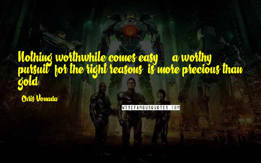 Chris Vonada quotes: Nothing worthwhile comes easy ... a worthy pursuit, for the right reasons, is more precious than gold! Chris Vonada quotes: Nothing worthwhile comes easy ... a worthy pursuit, for the right reasons, is more precious than gold!