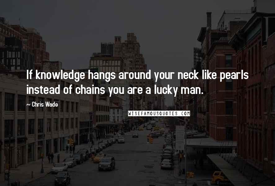 Chris Wade quotes: If knowledge hangs around your neck like pearls instead of chains you are a lucky man.