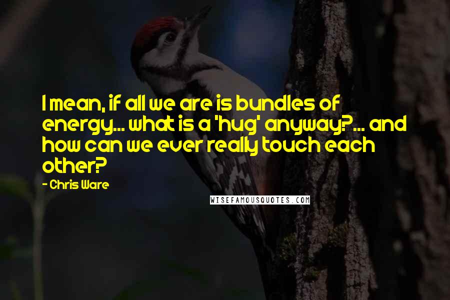 Chris Ware quotes: I mean, if all we are is bundles of energy... what is a 'hug' anyway?... and how can we ever really touch each other? Chris Ware quotes: I mean, if all we are is bundles of energy... what is a 'hug' anyway?... and how can we ever really touch each other?