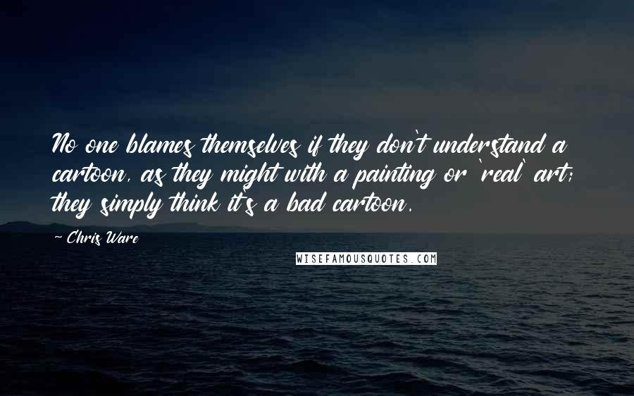 Chris Ware quotes: No one blames themselves if they don't understand a cartoon, as they might with a painting or 'real' art; they simply think it's a bad cartoon. Chris Ware quotes: No one blames themselves if they don't understand a cartoon, as they might with a painting or 'real' art; they simply think it's a bad cartoon.