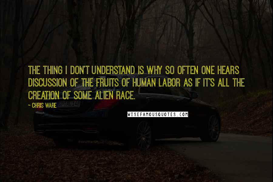 Chris Ware quotes: The thing I don't understand is why so often one hears discussion of the fruits of human labor as if it's all the creation of some alien race. Chris Ware quotes: The thing I don't understand is why so often one hears discussion of the fruits of human labor as if it's all the creation of some alien race.