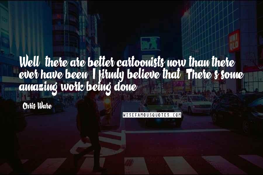 Chris Ware quotes: Well, there are better cartoonists now than there ever have been. I firmly believe that. There's some amazing work being done.