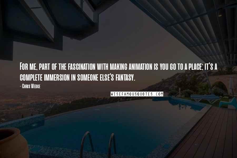 Chris Wedge quotes: For me, part of the fascination with making animation is you go to a place; it's a complete immersion in someone else's fantasy.