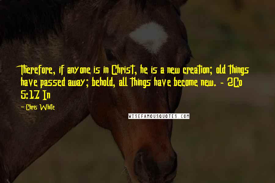 Chris White quotes: Therefore, if anyone is in Christ, he is a new creation; old things have passed away; behold, all things have become new. - 2Co 5:17 In