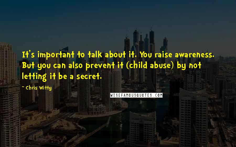 Chris Witty quotes: It's important to talk about it. You raise awareness. But you can also prevent it (child abuse) by not letting it be a secret. Chris Witty quotes: It's important to talk about it. You raise awareness. But you can also prevent it (child abuse) by not letting it be a secret.
