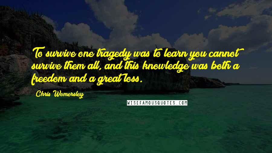 Chris Womersley quotes: To survive one tragedy was to learn you cannot survive them all, and this knowledge was both a freedom and a great loss.