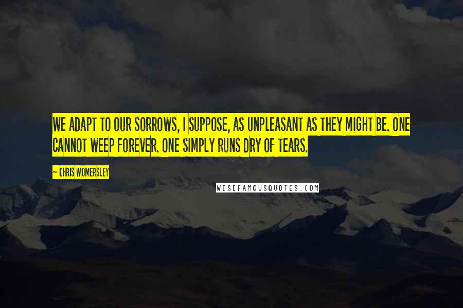 Chris Womersley quotes: We adapt to our sorrows, I suppose, as unpleasant as they might be. One cannot weep forever. One simply runs dry of tears.