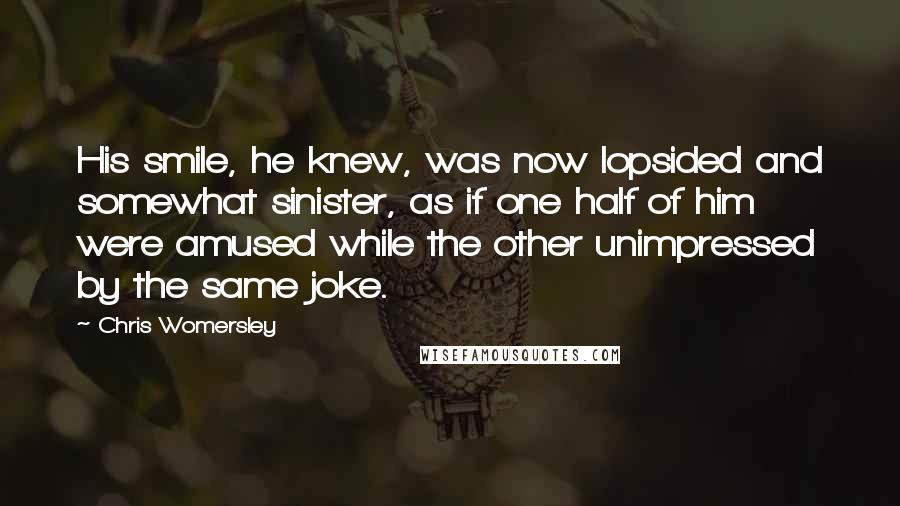 Chris Womersley quotes: His smile, he knew, was now lopsided and somewhat sinister, as if one half of him were amused while the other unimpressed by the same joke. Chris Womersley quotes: His smile, he knew, was now lopsided and somewhat sinister, as if one half of him were amused while the other unimpressed by the same joke.