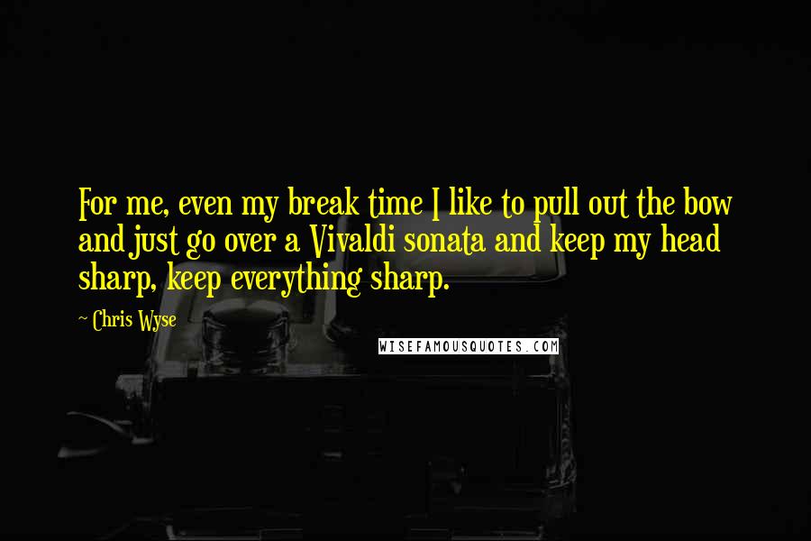 Chris Wyse quotes: For me, even my break time I like to pull out the bow and just go over a Vivaldi sonata and keep my head sharp, keep everything sharp. Chris Wyse quotes: For me, even my break time I like to pull out the bow and just go over a Vivaldi sonata and keep my head sharp, keep everything sharp.