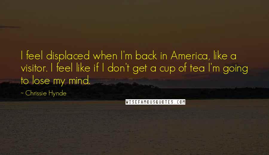Chrissie Hynde quotes: I feel displaced when I'm back in America, like a visitor. I feel like if I don't get a cup of tea I'm going to lose my mind. Chrissie Hynde quotes: I feel displaced when I'm back in America, like a visitor. I feel like if I don't get a cup of tea I'm going to lose my mind.