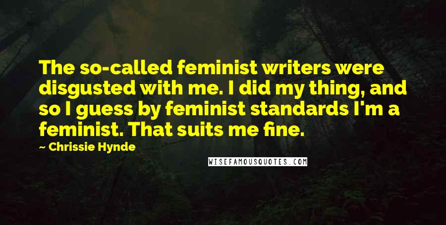 Chrissie Hynde quotes: The so-called feminist writers were disgusted with me. I did my thing, and so I guess by feminist standards I'm a feminist. That suits me fine. Chrissie Hynde quotes: The so-called feminist writers were disgusted with me. I did my thing, and so I guess by feminist standards I'm a feminist. That suits me fine.