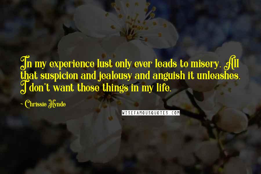 Chrissie Hynde quotes: In my experience lust only ever leads to misery. All that suspicion and jealousy and anguish it unleashes. I don't want those things in my life. Chrissie Hynde quotes: In my experience lust only ever leads to misery. All that suspicion and jealousy and anguish it unleashes. I don't want those things in my life.