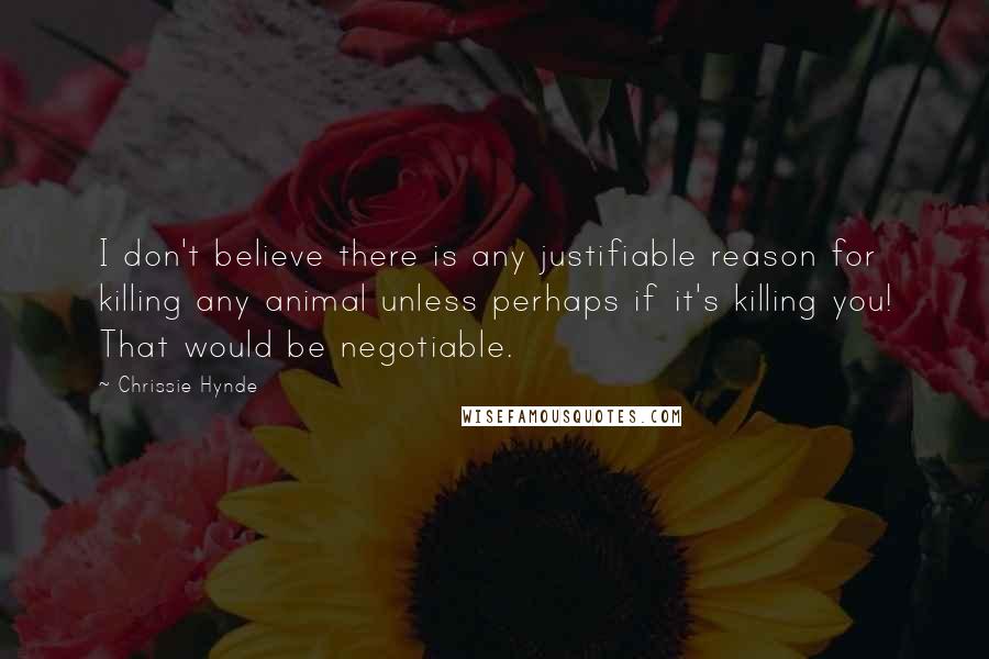 Chrissie Hynde quotes: I don't believe there is any justifiable reason for killing any animal unless perhaps if it's killing you! That would be negotiable. Chrissie Hynde quotes: I don't believe there is any justifiable reason for killing any animal unless perhaps if it's killing you! That would be negotiable.
