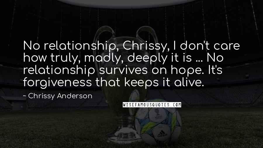Chrissy Anderson quotes: No relationship, Chrissy, I don't care how truly, madly, deeply it is ... No relationship survives on hope. It's forgiveness that keeps it alive.