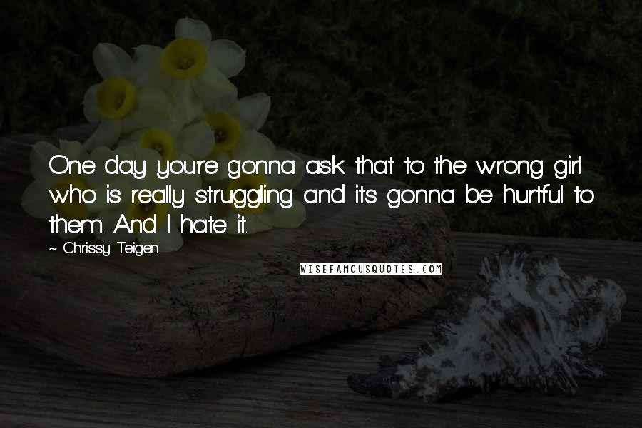 Chrissy Teigen quotes: One day you're gonna ask that to the wrong girl who is really struggling and it's gonna be hurtful to them. And I hate it.