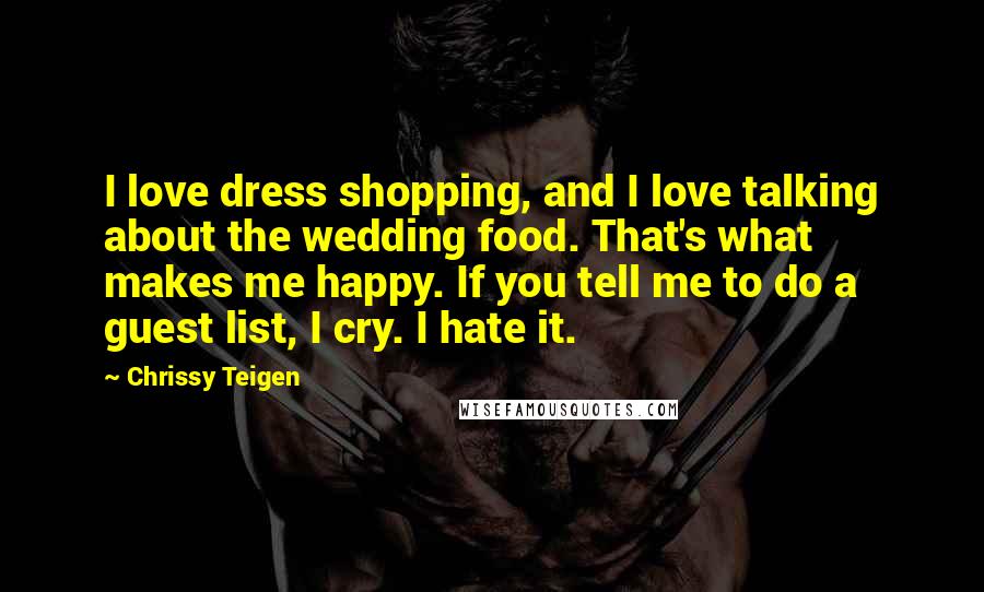 Chrissy Teigen quotes: I love dress shopping, and I love talking about the wedding food. That's what makes me happy. If you tell me to do a guest list, I cry. I hate