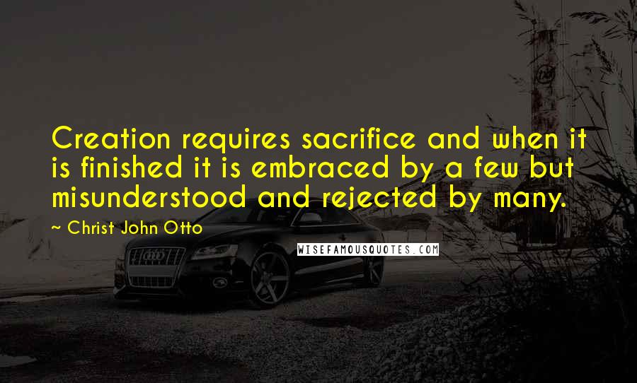 Christ John Otto quotes: Creation requires sacrifice and when it is finished it is embraced by a few but misunderstood and rejected by many.