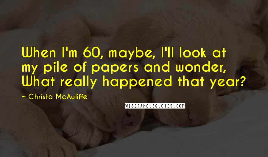 Christa McAuliffe quotes: When I'm 60, maybe, I'll look at my pile of papers and wonder, What really happened that year?