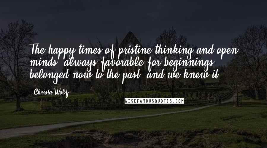 Christa Wolf quotes: The happy times of pristine thinking and open minds, always favorable for beginnings, belonged now to the past, and we knew it.