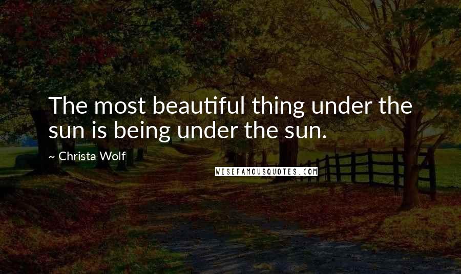 Christa Wolf quotes: The most beautiful thing under the sun is being under the sun.