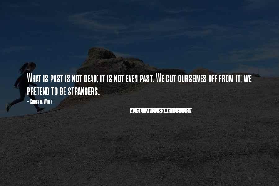 Christa Wolf quotes: What is past is not dead; it is not even past. We cut ourselves off from it; we pretend to be strangers.