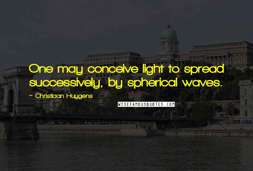 Christiaan Huygens quotes: One may conceive light to spread successively, by spherical waves.