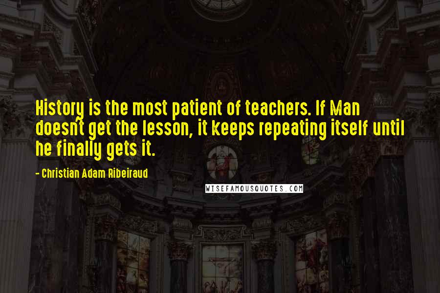 Christian Adam Ribeiraud quotes: History is the most patient of teachers. If Man doesn't get the lesson, it keeps repeating itself until he finally gets it.