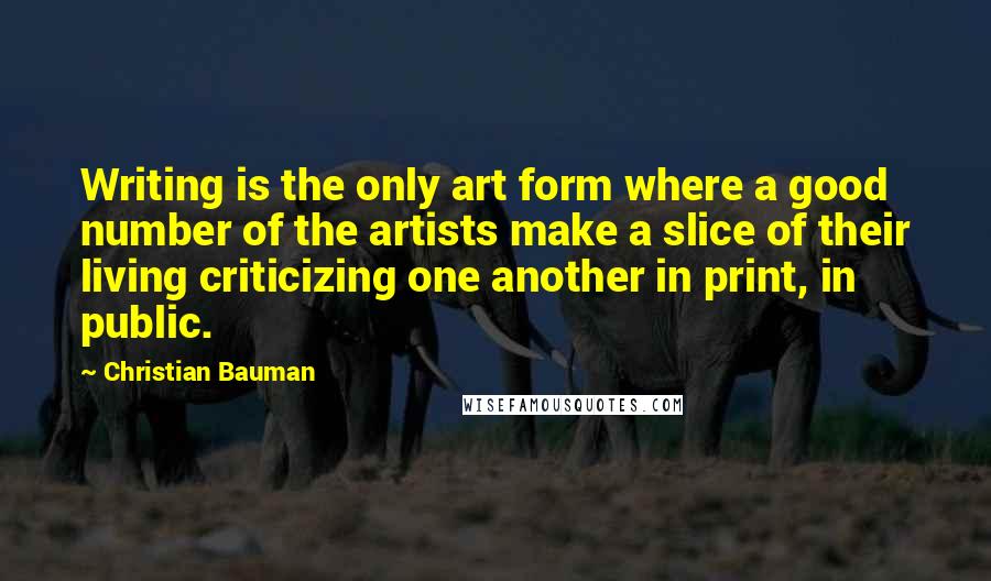 Christian Bauman quotes: Writing is the only art form where a good number of the artists make a slice of their living criticizing one another in print, in public. Christian Bauman quotes: Writing is the only art form where a good number of the artists make a slice of their living criticizing one another in print, in public.