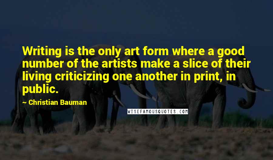 Christian Bauman quotes: Writing is the only art form where a good number of the artists make a slice of their living criticizing one another in print, in public.