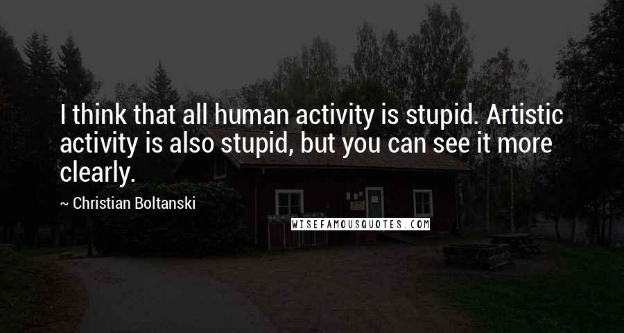 Christian Boltanski quotes: I think that all human activity is stupid. Artistic activity is also stupid, but you can see it more clearly.