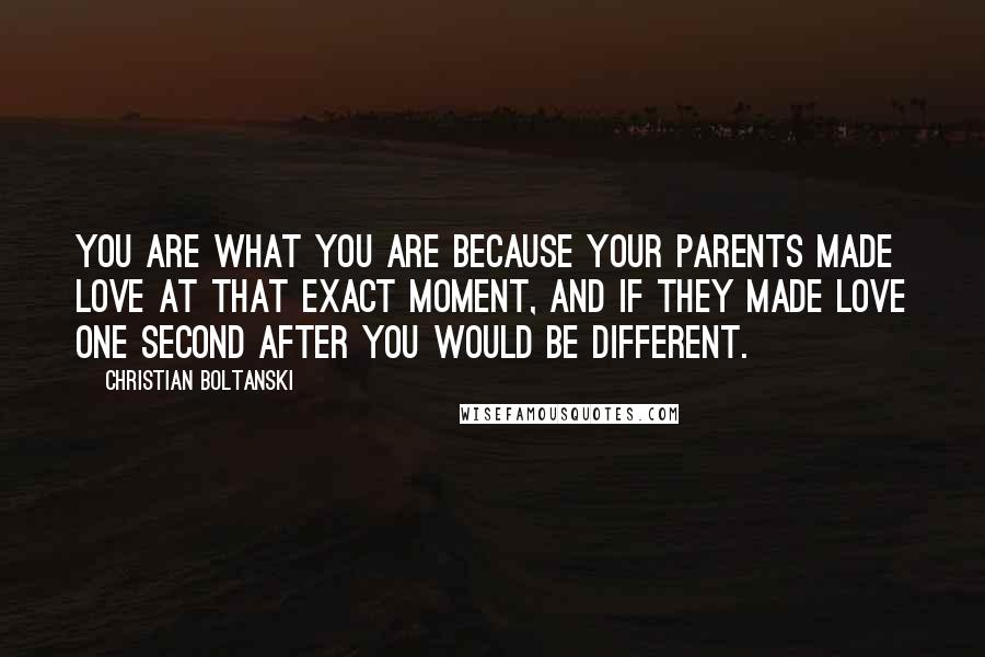 Christian Boltanski quotes: You are what you are because your parents made love at that exact moment, and if they made love one second after you would be different.