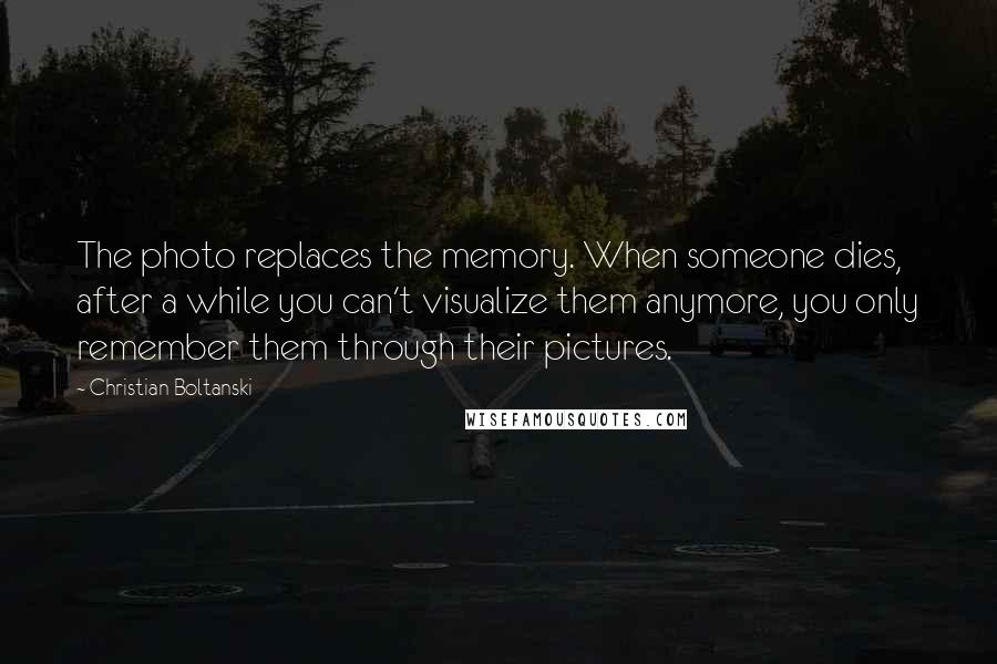 Christian Boltanski quotes: The photo replaces the memory. When someone dies, after a while you can't visualize them anymore, you only remember them through their pictures.