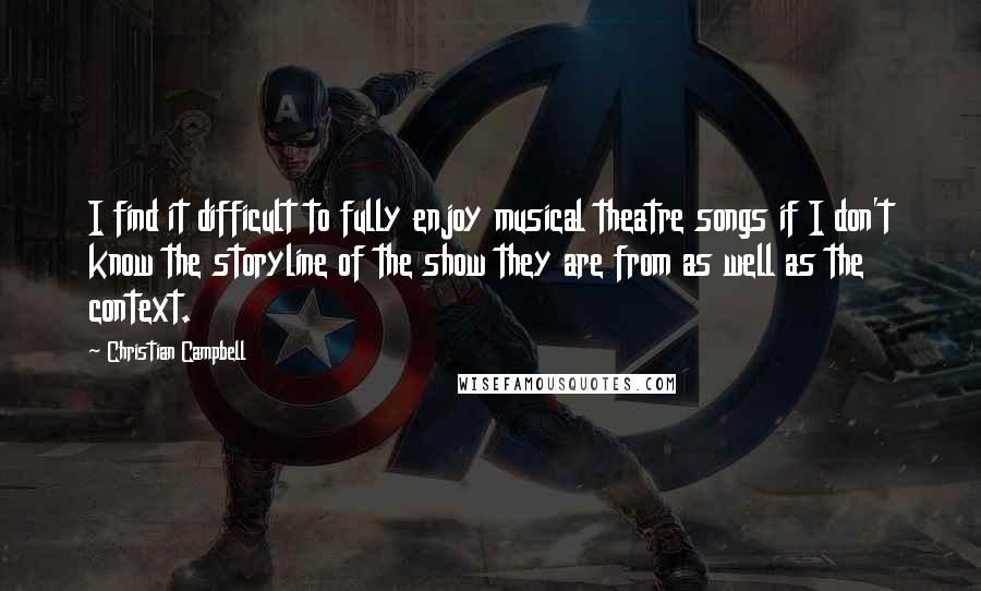 Christian Campbell quotes: I find it difficult to fully enjoy musical theatre songs if I don't know the storyline of the show they are from as well as the context. Christian Campbell quotes: I find it difficult to fully enjoy musical theatre songs if I don't know the storyline of the show they are from as well as the context.