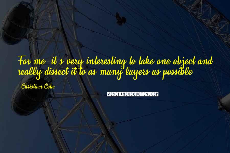 Christian Cota quotes: For me, it's very interesting to take one object and really dissect it to as many layers as possible. Christian Cota quotes: For me, it's very interesting to take one object and really dissect it to as many layers as possible.