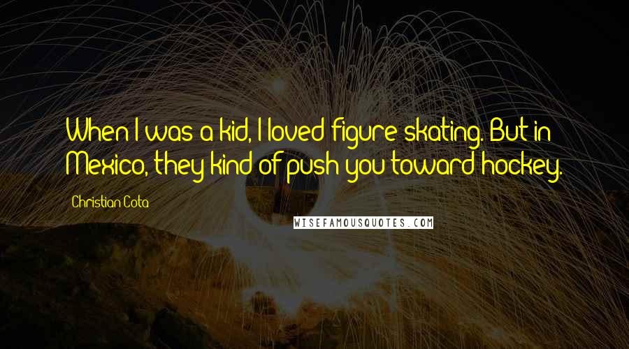 Christian Cota quotes: When I was a kid, I loved figure skating. But in Mexico, they kind of push you toward hockey. Christian Cota quotes: When I was a kid, I loved figure skating. But in Mexico, they kind of push you toward hockey.