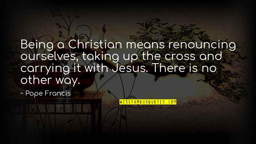 Christian Cross Quotes By Pope Francis: Being a Christian means renouncing ourselves, taking up