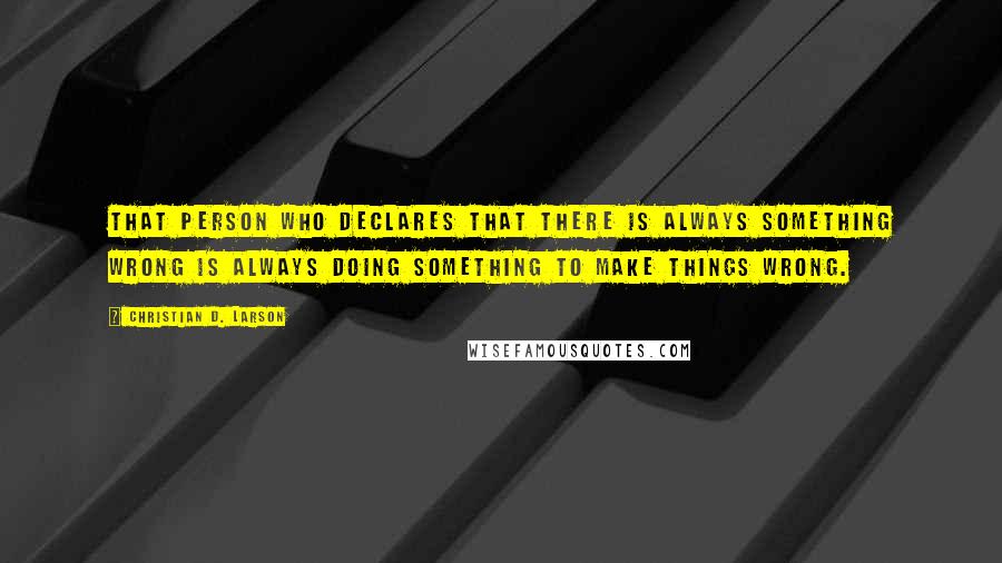 Christian D. Larson quotes: That person who declares that there is always something wrong is always doing something to make things wrong. Christian D. Larson quotes: That person who declares that there is always something wrong is always doing something to make things wrong.