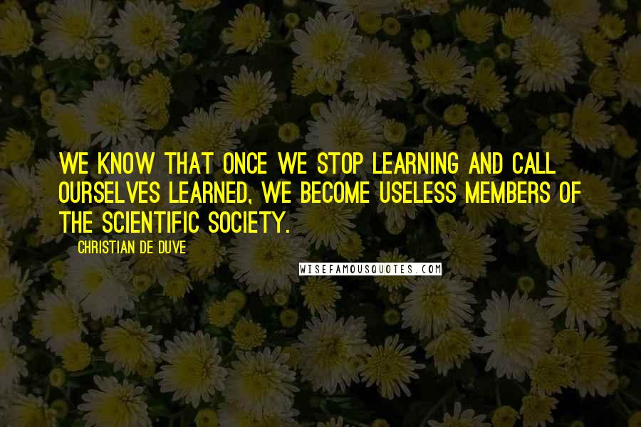 Christian De Duve quotes: We know that once we stop learning and call ourselves learned, we become useless members of the scientific society.