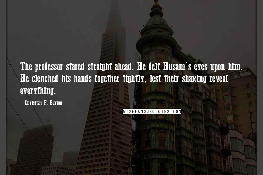 Christian F. Burton quotes: The professor stared straight ahead. He felt Husam's eyes upon him. He clenched his hands together tightly, lest their shaking reveal everything.