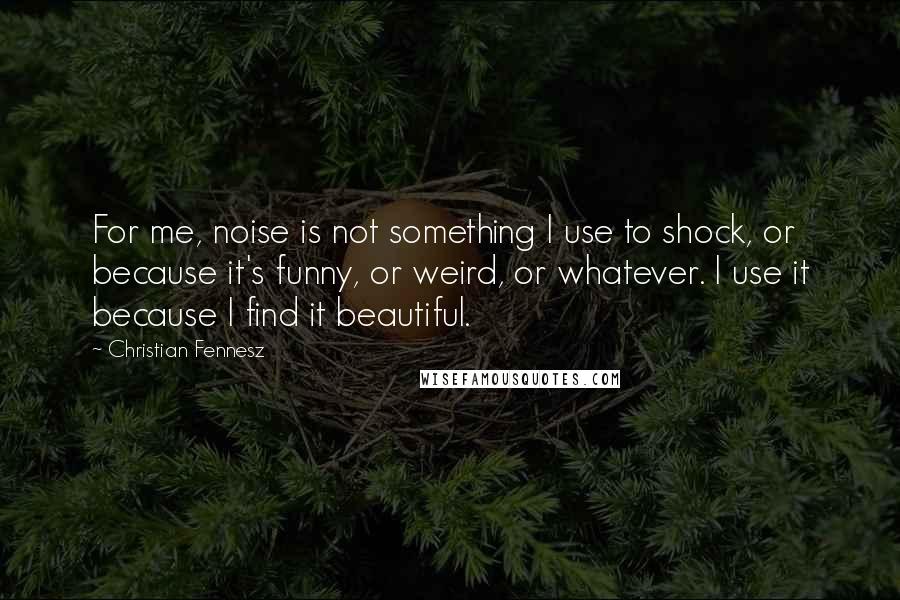 Christian Fennesz quotes: For me, noise is not something I use to shock, or because it's funny, or weird, or whatever. I use it because I find it beautiful.