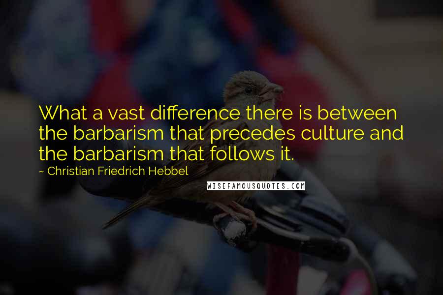 Christian Friedrich Hebbel quotes: What a vast difference there is between the barbarism that precedes culture and the barbarism that follows it.