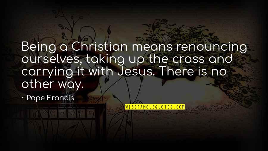 Christian Jesus Quotes By Pope Francis: Being a Christian means renouncing ourselves, taking up