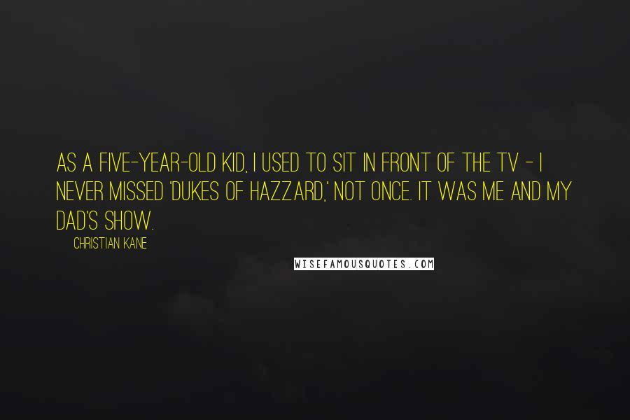 Christian Kane quotes: As a five-year-old kid, I used to sit in front of the TV - I never missed 'Dukes of Hazzard,' not once. It was me and my dad's show. Christian Kane quotes: As a five-year-old kid, I used to sit in front of the TV - I never missed 'Dukes of Hazzard,' not once. It was me and my dad's show.